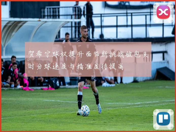 贺希宁球权提升面临新挑战被包夹时分球速度与精准度待提高
