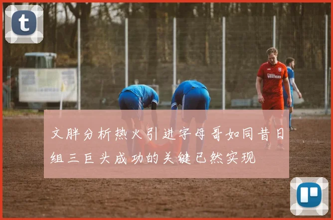 文胖分析热火引进字母哥如同昔日组三巨头成功的关键已然实现