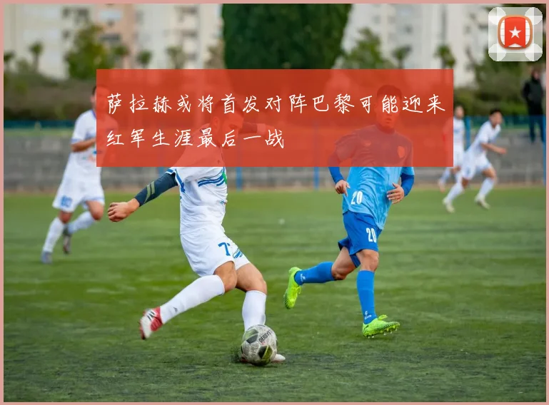 萨拉赫或将首发对阵巴黎可能迎来红军生涯最后一战