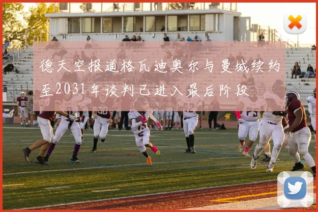 德天空报道格瓦迪奥尔与曼城续约至2031年谈判已进入最后阶段