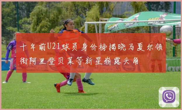 十年前U21球员身价榜揭晓马夏尔领衔阿里登贝莱等新星崭露头角