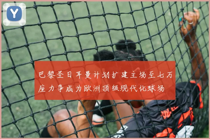 巴黎圣日耳曼计划扩建主场至七万座力争成为欧洲顶级现代化球场