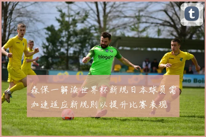 森保一解读世界杯新规日本球员需加速适应新规则以提升比赛表现