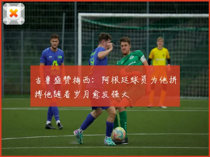 吉鲁盛赞梅西：阿根廷球员为他拼搏他随着岁月愈发强大