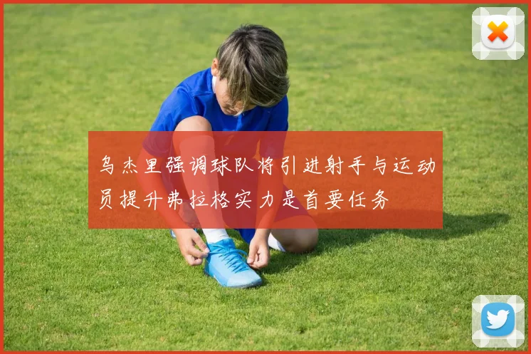 乌杰里强调球队将引进射手与运动员提升弗拉格实力是首要任务