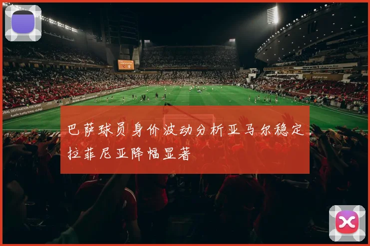 巴萨球员身价波动分析亚马尔稳定拉菲尼亚降幅显著