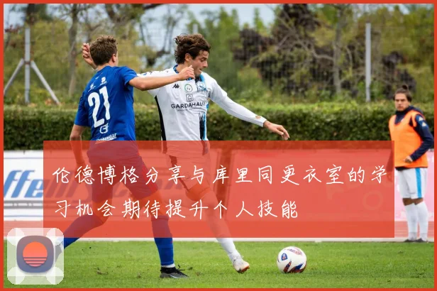 伦德博格分享与库里同更衣室的学习机会期待提升个人技能