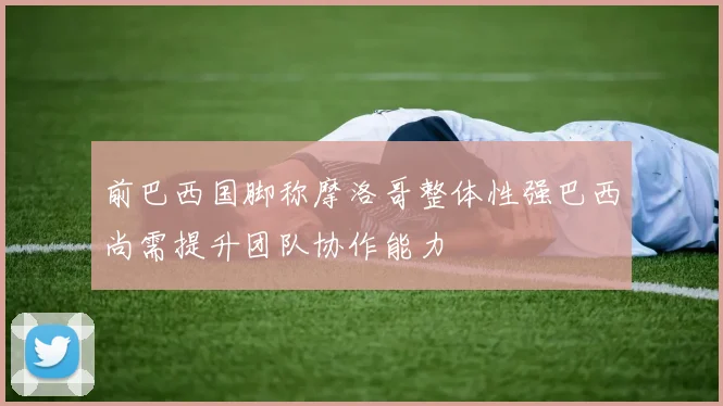 前巴西国脚称摩洛哥整体性强巴西尚需提升团队协作能力