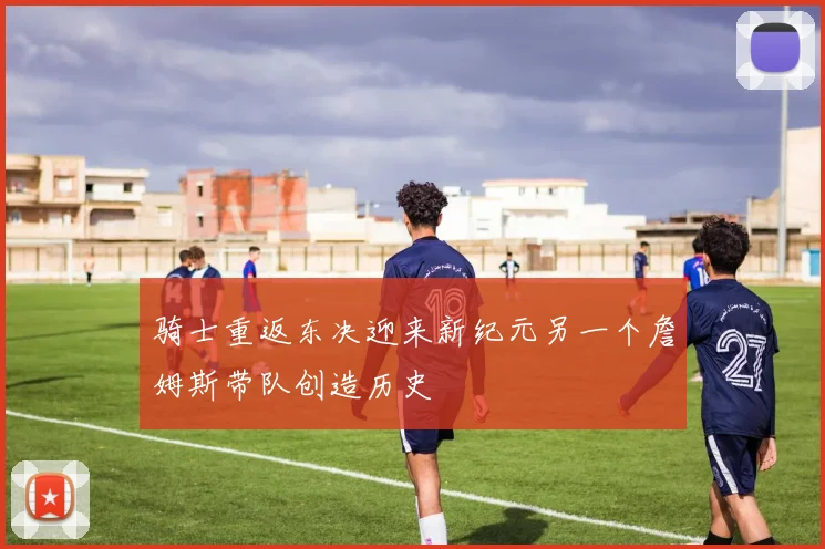 骑士重返东决迎来新纪元另一个詹姆斯带队创造历史