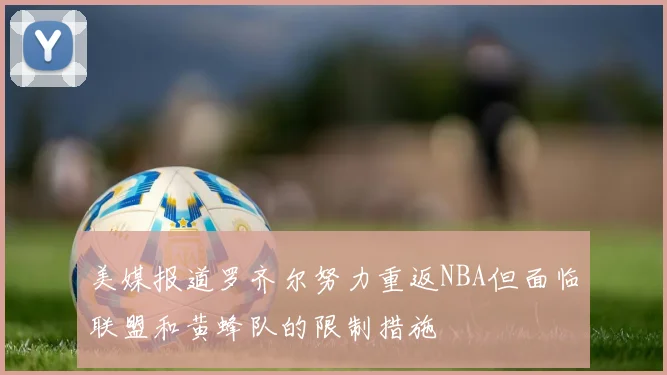 美媒报道罗齐尔努力重返NBA但面临联盟和黄蜂队的限制措施