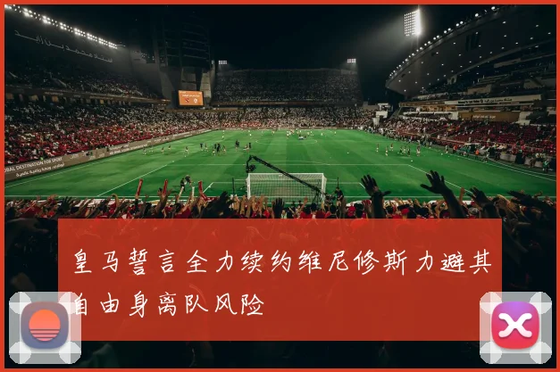 皇马誓言全力续约维尼修斯力避其自由身离队风险