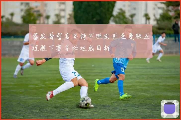 蓄发哥誓言坚持不理发直至曼联五连胜下赛季必达成目标