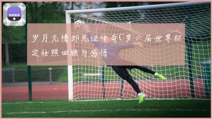 岁月无情却见证传奇C罗六届世界杯定妆照回顾与感悟