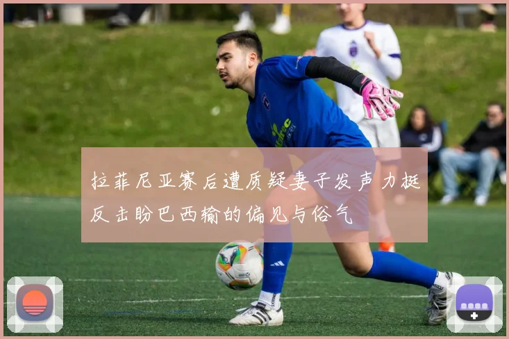 拉菲尼亚赛后遭质疑妻子发声力挺反击盼巴西输的偏见与俗气