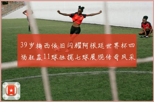 39岁梅西依旧闪耀阿根廷世界杯四场狂轰11球独揽七球展现传奇风采
