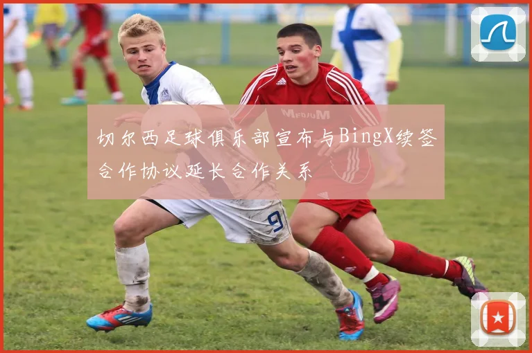 切尔西足球俱乐部宣布与BingX续签合作协议延长合作关系