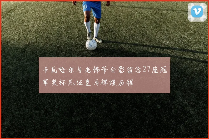卡瓦哈尔与老佛爷合影留念27座冠军奖杯见证皇马辉煌历程