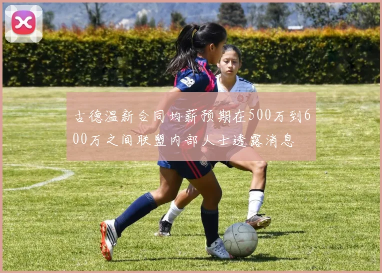 古德温新合同均薪预期在500万到600万之间联盟内部人士透露消息